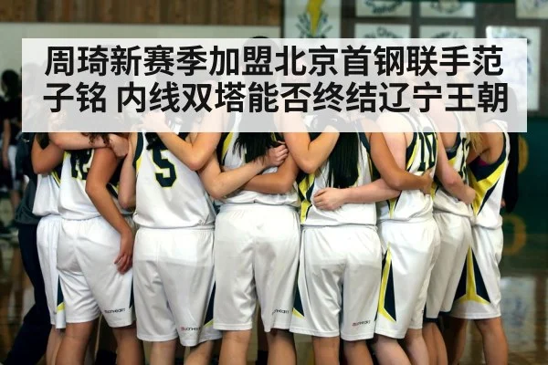 周琦新赛季加盟北京首钢联手范子铭 内线双塔能否终结辽宁王朝