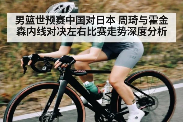 男篮世预赛中国对日本 周琦与霍金森内线对决左右比赛走势深度分析