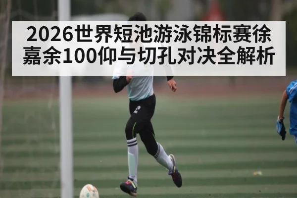 2026世界短池游泳锦标赛徐嘉余100仰与切孔对决全解析