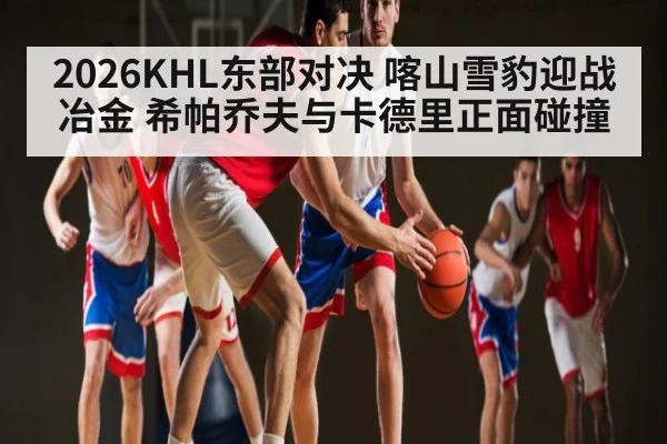 2026KHL东部对决 喀山雪豹迎战冶金 希帕乔夫与卡德里正面碰撞
